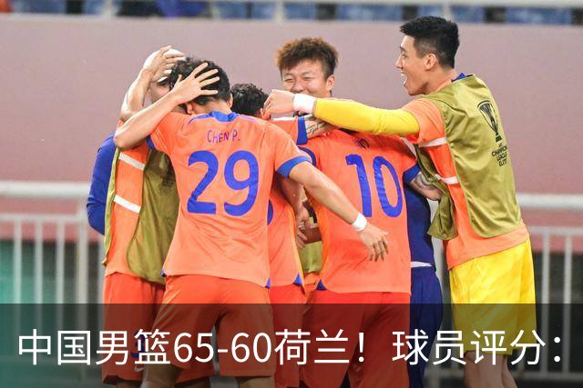 中国男篮65-60荷兰！球员评分：4人满分，3人良好，2人不合格