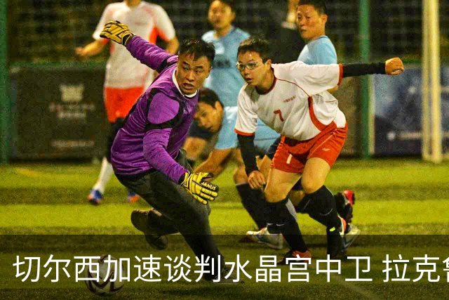 切尔西加速谈判水晶宫中卫 拉克鲁瓦追寻新挑战要价6千万