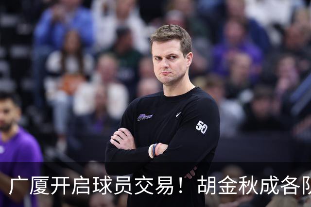 广厦开启球员交易！胡金秋成各队追逐目标，有望奔赴宏远补强杜锋内线？