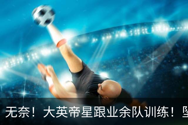 无奈！大英帝星跟业余队训练！坠落都因滕哈赫？他被批曼联多余的人
