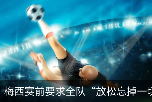 梅西赛前要求全队“放松忘掉一切”视频疯传 阿根廷决赛输球又输人