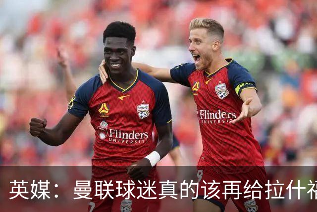 英媒：曼联球迷真的该再给拉什福德一次机会，各方暂时没得选