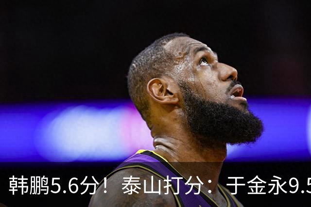 韩鹏5.6分！泰山打分：于金永9.5分，刘洋是天使+魔鬼复合体！7将不及格