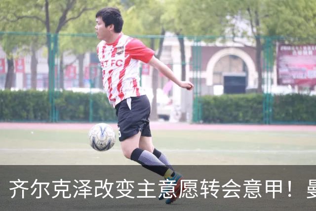 齐尔克泽改变主意愿转会意甲！曼联迎来清洗良机，或因拉什福德回归